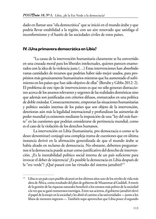 POSTData 18, Nº1,
113
dado en llamar una “ola democrática” que se inició en el mundo árabe y que
podría llevar estabilidad a la región, con un aire renovado que satisfaga el
inconformismo y el hastío de las sociedades civiles de estos países.
IV. ¿Una primavera democrática en Libia?
“La causa de la intervención humanitaria claramente se ha convertido
en una cruzada moral para los liberales intelectuales, quienes parecen enamo-
rados con la idea de la violencia justa (…) Estas intervenciones han absorbido
vastas cantidades de recursos que podrían haber sido mejor usados, para pro-
pósitos más genuinamente humanitarios mientras que ha aumentado el sufri-
miento en los países que han sido objetivo de ellas” (Berube y Gibbs 2012: 2).
El problema de este tipo de intervenciones es que no sólo generan distraccio-
nesacercadelosasuntosrelevantesyurgentesdelasrealidadesdomésticassino
que además son justificadas con criterios difusos, enmarcados en una política
dedobleestándar.Consecuentemente,empeoranlassituacioneshumanitarias
y político sociales internas de los países que son objeto de la intervención,
deterioran aún más la legalidad internacional y profundizan las asimetrías de
poder mundial ya existentes mediante la imposición de una “ley del más fuer-
te” en las cuestiones que podrían considerarse de pertinencia mundial, como
es el caso de la violación de los derechos humanos.
La intervención en Libia (humanitaria, pro democracia o como se la
desee denominar) conjugó una compleja trama de cuestiones que en última
instancia derivó en la afirmación generalizada de que el mundo árabe se
había alzado en reclamo de democracia. No obstante, debemos preguntar-
nossilademocraciapuedeactuarcomojustificativodelderechodeinterven-
ción. ¿Es la inestabilidad político social interna de un país suficiente para
invocar el deber de injerencia? ¿Es posible la democracia en Libia después de
la “era verde”? ¿Qué pasará con las virtudes del sistema jamahirí?15
15
Libiaesunpaíscuyopuebloalcanzóenlosúltimosañosunodelosnivelesdevidamás
altosdeÁfrica,comoresultadodelplandegobiernodeMuammaralGaddafi.Através
delagestióndelasriquezasnaturalesbeneficióalosestratosmáspobresdelasociedad
alavezqueseganónumerososenemigos.Entresusaciertos,elgobiernojamahiríelevó
elpapeldelamujerenlasociedadylesabrióelcaminoalasuniversidades—juntoalos
libios de menores ingresos—.También supo aprovechar que Libia posee el segundo
Libia, ¿de la Era Verde a la democracia?
 