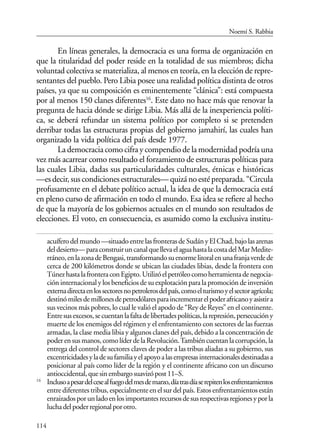 114
En líneas generales, la democracia es una forma de organización en
que la titularidad del poder reside en la totalidad de sus miembros; dicha
voluntad colectiva se materializa, al menos en teoría, en la elección de repre-
sentantes del pueblo. Pero Libia posee una realidad política distinta de otros
países, ya que su composición es eminentemente “clánica”: está compuesta
por al menos 150 clanes diferentes16
. Este dato no hace más que renovar la
pregunta de hacia dónde se dirige Libia. Más allá de la inexperiencia políti-
ca, se deberá refundar un sistema político por completo si se pretenden
derribar todas las estructuras propias del gobierno jamahirí, las cuales han
organizado la vida política del país desde 1977.
La democracia como cifra y compendio de la modernidad podría una
vez más acarrear como resultado el forzamiento de estructuras políticas para
las cuales Libia, dadas sus particularidades culturales, étnicas e históricas
—esdecir,suscondicionesestructurales—quizánoestépreparada.“Circula
profusamente en el debate político actual, la idea de que la democracia está
en pleno curso de afirmación en todo el mundo. Esa idea se refiere al hecho
de que la mayoría de los gobiernos actuales en el mundo son resultados de
elecciones. El voto, en consecuencia, es asumido como la exclusiva institu-
acuíferodelmundo—situadoentrelasfronterasdeSudányElChad,bajolasarenas
deldesierto—paraconstruiruncanalquellevaelaguahastalacostadelMarMedite-
rráneo,enlazonadeBengasi,transformandosuenormelitoralenunafranjaverdede
cerca de 200 kilómetros donde se ubican las ciudades libias, desde la frontera con
TúnezhastalafronteraconEgipto.Utilizóelpetróleocomoherramientadenegocia-
ción internacional y los beneficios de su explotación para la promoción de inversión
externadirectaenlossectoresnopetrolerosdelpaís,comoelturismoyelsectoragrícola;
destinómilesdemillonesdepetrodólaresparaincrementarelpoderafricanoyasistira
sus vecinos más pobres, lo cual le valió el apodo de “Rey de Reyes” en el continente.
Entresusexcesos,secuentanlafaltadelibertadespolíticas,larepresión,persecucióny
muerte de los enemigos del régimen y el enfrentamiento con sectores de las fuerzas
armadas, la clase media libia y algunos clanes del país, debido a la concentración de
poderensusmanos,comolíderdelaRevolución.Tambiéncuentanlacorrupción,la
entrega del control de sectores claves de poder a las tribus aliadas a su gobierno, sus
excentricidadesyladesufamiliayelapoyoalasempresasinternacionalesdestinadasa
posicionar al país como líder de la región y el continente africano con un discurso
antioccidental,quesinembargosuavizópost11–S.
16
Inclusoapesardelcesealfuegodelmesdemarzo,díatrasdíaserepitenlosenfrentamientos
entre diferentes tribus, especialmente en el sur del país. Estos enfrentamientos están
enraizadosporunladoenlosimportantesrecursosdesusrespectivasregionesyporla
luchadelpoderregionalporotro.
Noemí S. Rabbia
 