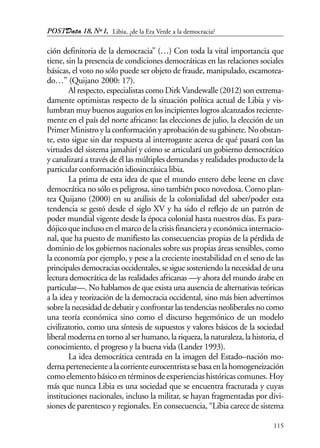 POSTData 18, Nº1,
115
ción definitoria de la democracia” (…) Con toda la vital importancia que
tiene, sin la presencia de condiciones democráticas en las relaciones sociales
básicas, el voto no sólo puede ser objeto de fraude, manipulado, escamotea-
do…” (Quijano 2000: 17).
Al respecto, especialistas como Dirk Vandewalle (2012) son extrema-
damente optimistas respecto de la situación política actual de Libia y vis-
lumbran muy buenos augurios en los incipientes logros alcanzados reciente-
mente en el país del norte africano: las elecciones de julio, la elección de un
Primer Ministro y la conformación y aprobación de su gabinete. No obstan-
te, esto sigue sin dar respuesta al interrogante acerca de qué pasará con las
virtudes del sistema jamahirí y cómo se articulará un gobierno democrático
y canalizará a través de él las múltiples demandas y realidades producto de la
particular conformación idiosincrásica libia.
La prima de esta idea de que el mundo entero debe leerse en clave
democrática no sólo es peligrosa, sino también poco novedosa. Como plan-
tea Quijano (2000) en su análisis de la colonialidad del saber/poder esta
tendencia se gestó desde el siglo XV y ha sido el reflejo de un patrón de
poder mundial vigente desde la época colonial hasta nuestros días. Es para-
dójico que incluso en el marco de la crisis financiera y económica internacio-
nal, que ha puesto de manifiesto las consecuencias propias de la pérdida de
dominio de los gobiernos nacionales sobre sus propias áreas sensibles, como
la economía por ejemplo, y pese a la creciente inestabilidad en el seno de las
principales democracias occidentales, se sigue sosteniendo la necesidad de una
lectura democrática de las realidades africanas —y ahora del mundo árabe en
particular—. No hablamos de que exista una ausencia de alternativas teóricas
a la idea y teorización de la democracia occidental, sino más bien advertimos
sobre la necesidad de debatir y confrontar las tendencias neoliberales no como
una teoría económica sino como el discurso hegemónico de un modelo
civilizatorio, como una síntesis de supuestos y valores básicos de la sociedad
liberal moderna en torno al ser humano, la riqueza, la naturaleza, la historia, el
conocimiento, el progreso y la buena vida (Lander 1993).
La idea democrática centrada en la imagen del Estado–nación mo-
dernapertenecientealacorrienteeurocentristasebasaenlahomogeneización
como elemento básico en términos de experiencias históricas comunes. Hoy
más que nunca Libia es una sociedad que se encuentra fracturada y cuyas
instituciones nacionales, incluso la militar, se hayan fragmentadas por divi-
siones de parentesco y regionales. En consecuencia, “Libia carece de sistema
Libia, ¿de la Era Verde a la democracia?
 