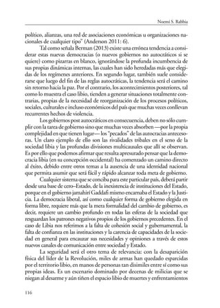 116
político, alianzas, una red de asociaciones económicas u organizaciones na-
cionales de cualquier tipo” (Anderson 2011: 6).
Tal como señala Berman (2013) existe una errónea tendencia a consi-
derar estas nuevas democracias (o nuevos gobiernos no autocráticos si se
quiere) como pizarras en blanco, ignorándose la profunda incumbencia de
sus propias dinámicas internas, las cuales han sido heredadas más que elegi-
das de los regímenes anteriores. En segundo lugar, también suele conside-
rarse que luego del fin de las reglas autocráticas, la tendencia será el camino
sin retorno hacia la paz. Por el contrario, los acontecimientos posteriores, tal
como lo muestra el caso libio, tienden a generar situaciones totalmente con-
trarias, propias de la necesidad de reorganización de los procesos políticos,
sociales,culturaleseinclusoeconómicosdelpaísquemuchasvecesconllevan
recurrentes hechos de violencia.
Losgobiernospostautocráticosenconsecuencia,debennosólocum-
plirconlatareadegobiernosinoquemuchasvecesabsorben—porlapropia
complejidadenquetienenlugar—los“pecados”delasautocraciasanteceso-
ras. Un claro ejemplo de ello son las rivalidades tribales en el seno de la
sociedad libia y las profundas divisiones multicausales que allí se observan.
Esporelloquepodemosafirmarqueresultaapresuradopensarquelademo-
cracia libia (en su concepción occidental) ha comenzado un camino directo
al éxito, debido entre otros temas a la ausencia de una identidad nacional
que permita asumir que será fácil y rápido alcanzar toda meta de gobierno.
Cualquiersistemaqueseconcibaparaesteparticularpaís,deberápartir
desde una base de cero–Estado, de la inexistencia de instituciones del Estado,
porque en el gobierno jamahirí Gaddafi mismo encarnaba el Estado y la Justi-
cia. La democracia liberal, así como cualquier forma de gobierno elegida en
forma libre, requiere más que la mera formalidad del cambio de gobierno, es
decir, requiere un cambio profundo en todas las esferas de la sociedad que
resguardan los patrones negativos propios de los gobiernos precedentes. En el
caso de Libia nos referimos a la falta de cohesión social y gubernamental, la
falta de confianza en las instituciones y la carencia de capacidades de la socie-
dad en general para encauzar sus necesidades y opiniones a través de estos
nuevos canales de comunicación entre sociedad y Estado.
La seguridad será el otro tema de relevancia: con la desaparición
física del líder de la Revolución, miles de armas han quedado esparcidas
por el territorio libio, en manos de personas tan disimiles entre sí como sus
propias ideas. Es un escenario dominado por decenas de milicias que se
niegan al desarme y aún tiñen el espacio libio de muertes y enfrentamientos
Noemí S. Rabbia
 