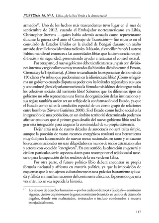 POSTData 18, Nº1,
117
armados17
. Uno de los hechos más trascendentes tuvo lugar en el mes de
septiembre de 2012, cuando el Embajador norteamericano en Libia,
Christopher Stevens —quien había además actuado como representante
durante la guerra civil ante el Consejo de Transición— fue muerto en el
consulado de Estados Unidos en la ciudad de Bengasi durante un asalto
armadodemilicianosislamistasradicales.Másaún,elcancillerfrancésLaurent
Fabius manifestó entonces a las autoridades libias que la democracia no po-
drá existir sin seguridad, prometiendo ayudar a restaurar el control estatal.
Porotraparte,elnuevogobiernodeberáenfrentarseaunpaíscondivisio-
nesinternasyregionalismosmuymarcados(lahistóricadivisiónentreelFezzan,
Cirenaica y laTripolitania). ¿Cómo se canalizarán las expectativas de los más de
150 clanes y/o tribus que predominan en la idiosincrasia libia? ¿Cómo se legiti-
ma un gobierno cuando disputa su poder con las lealtades regionales y sus usos
ycostumbres?¿Seráelparlamentarismolafórmulamásidóneadeintegrartodos
los colectivos sociales del territorio libio? Sabemos que los diferentes tipos de
gobierno no sólo representan una forma de organización de las instituciones y
sus reglas; también suelen ser un reflejo de la conformación del Estado, ya que
el Estado como tal es la condición especial de un cierto grupo de relaciones
entre hombres (Sirvent Gutiérrez 2008). Si el Estado como hecho social es la
integración de una población, en un ámbito territorial determinado podemos
afirmar entonces que el primer gran desafío del nuevo gobierno libio será lo-
grar esta integración para asegurar la continuidad de su propia existencia.
Dejar atrás más de cuatro décadas de autocracia no será tarea simple,
aunque la posesión de vastos recursos energéticos resultará una herramienta
muy útil para la concreción de nuevas metas nacionales, en tanto y en cuanto
losrecursosnacionalesnoseandilapidadosenmanosdesociosextranacionales
y actores con vocación “energívora”. En este sentido, la educación en general y
civil en particular, serán aspectos claves para recomponer el tejido social nece-
sario para la superación de los resabios de la era verde en Libia.
Por otra parte, el futuro político libio deberá encontrar su propia
fórmula nacional y africana en materia política, ya que la imposición de
esquemas que le son ajenos culturalmente es una práctica bastamente aplica-
da y fallida en muchas naciones del continente africano. Esperemos que una
vez más, no se vea repetida la historia.
17
Losabusosdederechoshumanos—porloscualessederrocóaGaddafi—continúan
vigentes,cientosdeprisionerosdeguerracontinúandetenidosencentrosdedetención
ilegales, donde son maltratados, torturados e incluso condenados a muerte
extrajudicialmente.
Libia, ¿de la Era Verde a la democracia?
 