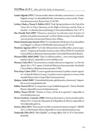 POSTData 18, Nº1,
119
Lander,Edgardo(1993)“Cienciassociales:saberescolonialesyeurocéntricos”,enLander,
Edgardo(comp.)Lacolonialidaddelsaber:eurocentrismoycienciassociales.Perspec-
tivaslatinoamericanas,BuenosAires,CLACSO.
Lechini, Gladys y Noemí S. Rabbia (2013) “Arab Spring Incidents in the End of the
‘Green Era’ in Libya: Questions on the Right to Intervene and the Duty to
Interfere”,enBrazilianJournalofStrategy&InternationalRelations,Vol.2,N°3.
Mac Donald, Paul (2009) “Distancia y resistencia: Las relaciones entre el centro y la
periferiaenlapolíticainternacional”,enHirst,Mónica(comp.)CrisisdelEstadoe
intervencionismointernacional,BuenosAires,Edhasa.
MacíasAmoretti,JuanAntonio(2011)“La‘virtualización’deldiscursoylaacciónpolítica
enelMagreb”,enRevistaCIDOBd’AfersInternacionals,Nº93-94.
Marchetti,Agustina(2011)“LaUniónAfricanafrentealconflictolibio:¿nuevasexpec-
tativas?”, Programa de Estudios América Latina–África (PEALA), Facultad de
CienciaPolíticayRelacionesInternacionales,UniversidadNacionaldeRosario.
Monaem Ellafi, Abdel (2006) “Libia:Lainflaciónpolítica...entreemitirlegitimidady
producireficacia”,disponibleenwww.webislam.com.
Morasso, Carla(2011)“EurocentrismoyestudiosafricanosenArgentina”,enOtroSur
digital,Año1,Nº2,agosto,CátedradeRelacionesInternacionales,Facultadde
CienciaPolíticayRelacionesInternacionales,UNR.
PérezLlana,Carlos(1992)“Lanuevaagendainternacionalylapolíticaexteriorargenti-
na”, en Russell, Roberto (comp.) La política exterior argentina en el nuevo orden
mundial,BuenosAires,GrupoEditorLatinoamericano.
Quijano,Aníbal(2000)“Colonialidaddelpoder,globalizaciónydemocracia”,disponi-
bleenwww.rrojasdatabank.info.
Rabbia,Noemí(2011a)“LoimportanteesqueGaddafidesapareció”,SíntesisMundial,
Rosario,disponibleenwww.fundamentar.com.
Rabbia, Noemí (2011b) “Tensión en Túnez: ¿El fin de la opresión?”, disponible en
www.fundamentar.com.
Sirvent Gutiérrez, Consuelo (2008) Sistema parlamentario y sistema presidencialista,
México D.F., Cámara de Diputados de la República de México, disponible en
www.diputados.gob.mx.
Sorroza,Alicia(2011)“IntervenciónenLibia:unpuzzledeintereseseuropeos”,ARI80/
2011,enRealInstitutoElcano,disponibleenwww.realinstitutoelcano.org.
Vandewalle,Dirk(2012)“AfterQaddafi”,enForeignAffairs,Vol.91,N°6.Noviembre-
diciembre.
Libia, ¿de la Era Verde a la democracia?
 