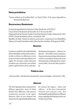 120
Notas periodísticas
“Fuerzas militares en el conflicto libio”, en Diario El País, 19 de marzo, disponible en
internacional.elpais.com.
DocumentosyResoluciones
ConsejodeSeguridaddelasNacionesUnidas.Resolución1973(2011).
Grupo de los 8. Declaración de Deauville. 26-27 de mayo de 2011.
OrganizacióndelasNacionesUnidas.CartadelasNacionesUnidas.26dejuniode1945.
OTAN.TratadodelAtlánticoNorte.4deabrilde1949.
República de Italia. Trattato di amicizia, partenariato e cooperazione tra la Repubblica
ItalianaelaGrandeGiamahiriaArabaLibicaPopolareSocialista.30deagostode2008.
Resumen
Laprimaveraárabehasidoanalizadadesde
diversosabordajes,muchosdeloscualesco-
inciden en afirmar sus diferencias con los
procesosrevolucionariosprecedentesenla
región. Por otra parte, existen elementos
novedosos que caracterizan esta eclosión
políticaregional,dentrodeloscualespue-
dendestacarselosimpactos—directosein-
directos— de la última crisis económica y
financierainternacionalquedeterminaron
en forma contundente las líneas de acción
delaspotenciasoccidentalesfrentealapri-
mavera árabeyelcasodeLibiaenparticu-
lar.
Palabras clave
primaveraárabe-crisisfinancierainternacional-nuevastecnologías–intervención-Libia
Abstract
The Arab Spring has been analyzed from
different approaches, many of which
identify their differences with previous
revolutionary processes in the region.
Moreover, there are new elements that
characterizethisregionalpoliticalblooming,
for instance the impacts —direct and
indirect— of the latest international
financial and economic crisis, that
determinedthepoliticalbehaviorofWestern
powersregardingArabSpringandthecase
ofLibyainparticular.
Noemí S. Rabbia
 