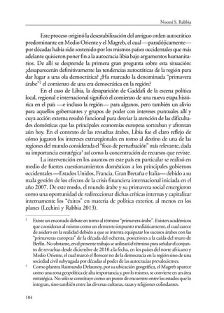 104
Esteprocesooriginóladesestabilizacióndelantiguoordenautocrático
predominante en Medio Oriente y el Magreb, el cual —paradójicamente—
por décadas había sido sostenido por los mismos países occidentales que más
adelantequisieronponerfinalaautocracialibiabajoargumentoshumanita-
rios. De allí se desprende la primera gran pregunta sobre esta situación:
¿desaparecerán definitivamente las tendencias autocráticas de la región para
dar lugar a una ola democrática? ¿Ha marcado la denominada “primavera
árabe”2
el comienzo de una era democrática en la región?
En el caso de Libia, la desaparición de Gaddafi de la escena política
local, regional e internacional significó el comienzo de una nueva etapa histó-
rica en el país —e incluso la región— para algunos, pero también un alivio
para aquellos gobernantes y grupos de poder con intereses puntuales allí y
cuya acción externa resultó funcional para desviar la atención de las dificulta-
des domésticas que las principales economías europeas sorteaban y afrontan
aún hoy. En el contexto de las revueltas árabes, Libia fue el claro reflejo de
cómo jugaron los intereses extraregionales en torno al destino de una de las
regionesdelmundoconsideradael“focodeperturbación”másrelevante,dada
su importancia estratégica3
así como la concentración de recursos que reviste.
La intervención en los asuntos en este país en particular se realizó en
medio de fuertes cuestionamientos domésticos a los principales gobiernos
occidentales—EstadosUnidos,Francia,GranBretañaeItalia—debidoasu
mala gestión de los efectos de la crisis financiera internacional iniciada en el
año 2007. De este modo, el mundo árabe y su primavera social emergieron
como una oportunidad de redireccionar dichas críticas internas y capitalizar
internamente los “éxitos” en materia de política exterior, al menos en los
planes (Lechini y Rabbia 2013).
2
Existeunenconadodebateentornoaltérmino“primaveraárabe”.Existenacadémicos
queconsideranalmismocomounelementoimpuestomediáticamente,elcualcarece
de asidero en la realidad debido a que se intenta equiparar los sucesos árabes con las
“primaveras europeas” de la década del ochenta, posteriores a la caída del muro de
Berlín.Noobstante,enelpresentetrabajoseutilizaráeltérminoparaseñalarelconjun-
to de revueltas desde diciembre de 2010 a la fecha, en los países del norte africano y
MedioOriente,elcualmarcóelflorecernodelademocraciaenlaregiónsinodeuna
sociedadcivilsubyugadapordécadasalpoderdelasautocraciasprevalecientes.
3
ComoplanteaRaimundoDelaunoy,porsuubicacióngeográfica,elMagrebaparece
comounazonageopolíticadealtaimportanciay,porlomismo,seconvierteenunárea
estratégica.Nosóloseconstituyecomounpuntodeencuentroentrelosestadosquelo
integran,sinotambiénentrelasdiversasculturas,razasyreligionescolindantes.
Noemí S. Rabbia
 