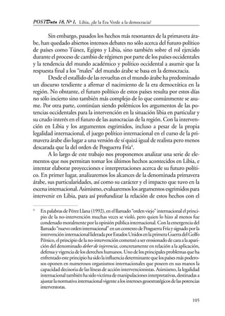 POSTData 18, Nº1,
105
Sin embargo, pasados los hechos más resonantes de la primavera ára-
be, han quedado abiertos intensos debates no sólo acerca del futuro político
de países como Túnez, Egipto y Libia, sino también sobre el rol ejercido
durante el proceso de cambio de régimen por parte de los países occidentales
y la tendencia del mundo académico y político occidental a asumir que la
respuesta final a los “males” del mundo árabe se basa en la democracia.
Desde el estallido de las revueltas en el mundo árabe ha predominado
un discurso tendiente a afirmar el nacimiento de la era democrática en la
región. No obstante, el futuro político de estos países resulta por estos días
no sólo incierto sino también más complejo de lo que comúnmente se asu-
me. Por otra parte, continúan siendo polémicos los argumentos de las po-
tencias occidentales para la intervención en la situación libia en particular y
su crudo interés en el futuro de las autocracias de la región. Con la interven-
ción en Libia y los argumentos esgrimidos, incluso a pesar de la propia
legalidad internacional, el juego político internacional en el curso de la pri-
mavera árabe dio lugar a una versión de sí quizá igual de realista pero menos
descarada que la del orden de Posguerra Fría4
.
A lo largo de este trabajo nos proponemos analizar una serie de ele-
mentos que nos permitan tomar los últimos hechos acontecidos en Libia, e
intentar elaborar proyecciones e interpretaciones acerca de su futuro políti-
co. En primer lugar, analizaremos los alcances de la denominada primavera
árabe, sus particularidades, así como su carácter y el impacto que tuvo en la
escenainternacional.Asimismo,evaluaremoslosargumentosesgrimidospara
intervenir en Libia, para así profundizar la relación de estos hechos con el
4
EnpalabrasdePérezLlana(1992),enelllamado“ordenviejo”internacionalelprinci-
pio de la no-intervención muchas veces se violó, pero quien lo hizo al menos fue
condenadomoralmenteporlaopiniónpúblicainternacional.Conlaemergenciadel
llamado“nuevoordeninternacional”enuncontextodePosguerraFríaysignadoporla
intervencióninternacionallideradaporEstadosUnidosenlaprimeraGuerradelGolfo
Pérsico,elprincipiodelano-intervencióncomenzóasererosionadodecaraalaapari-
ción del denominado deber de injerencia, concretamente en relación a la aplicación,
defensayvigenciadelosderechoshumanos.Unodelosprincipalesproblemasqueha
enfrentadoesteprincipiohasidolainfluenciadeterminantequelospaísesmáspodero-
sos oponen en numerosos organismos internacionales que poseen en sus manos la
capacidad decisoria de las líneas de acción intervencionistas. Asimismo, la legalidad
internacionaltambiénhasidovictimademanipulacionesinterpretativas,destinadasa
ajustarlanormativainternacionalvigentealosinteresesgeoestratégicosdelaspotencias
interventoras.
Libia, ¿de la Era Verde a la democracia?
 