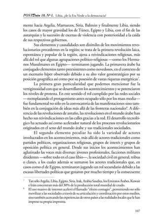 POSTData 18, Nº1,
107
mente hacia Argelia, Marruecos, Siria, Bahrein y finalmente Libia, siendo
los casos de mayor gravedad los de Túnez, Egipto y Libia, con el fin de las
autarquías y la sucesión de escenas de violencia con posterioridad a la caída
de sus respectivos gobiernos.
Sus elementos y causalidades son disímiles de los movimientos revo-
lucionarios precedentes en la región; se trata de la primera revolución laica,
espontánea y popular de la región, ajena a reivindicaciones religiosas, más
allá del rol que algunas agrupaciones político-religiosas —como los Herma-
nos Musulmanes en Egipto— terminaron jugando. La primavera árabe ha
conjugado elementos tanto preexistentes como novedosos, en el contexto de
un escenario híper observado debido a su alto valor geoestratégico por su
posición geográfica así como por su posesión de vastas riquezas energéticas7
.
La primera gran particularidad que podemos mencionar fue la
vertiginosidadconquesedesarrollaronlosacontecimientosysepotenciaron
los niveles de protesta. En este sentido el rol cumplido por las redes sociales
—reemplazando el protagonismo antes ocupado sólo por los mass media—
fue fundamental no sólo en la convocatoria de las manifestaciones sino tam-
bién en la conjugación de ideas más allá de las fronteras nacionales8
. A dife-
rencia de las revoluciones de antaño, las revoluciones en el mundo árabe han
hecho sus reivindicaciones en las calles gracias a la red. El desarrollo tecnoló-
gico ha actuado así como acelerador natural de los procesos revolucionarios
originados en el seno del mundo árabe y sus tradicionales sociedades.
El segundo elemento peculiar ha sido la variedad de actores
involucrados en los acontecimientos, más allá de actores tradicionales como
partidos políticos, organizaciones religiosas, grupos de interés y grupos de
oposición política en general. Desde sus inicios los acontecimientos han
aglutinado las voces más diversas: jóvenes profesionales, facciones militares
disidentes —sobre todo en el caso libio—, la sociedad civil en general, tribus
o clanes, a los cuales además se sumaron los actores tradicionales que, en
casos como el de Egipto, terminaron jugando un rol secundario debido a las
escasas libertades políticas que gozaron por mucho tiempo y la consecuente
7
TansóloArgelia,Libia,Egipto,Siria,Irak,ArabiaSaudita,losEmiratosÁrabes,Kuwait
eIránconcentranmásdel30%delaproduccióntotalmundialdecrudo.
8
El uso masivo de internet aceleró el llamado “efecto contagio”, permitiendo no sólo
movilizaralassociedadesatravésdesuarticulaciónycoordinaciónporestosmedios,
sinotambiénacercandolasexperienciasdeotrospaísesalasrealidadeslocalesquelehan
impresosupropiaimpronta.
Libia, ¿de la Era Verde a la democracia?
 