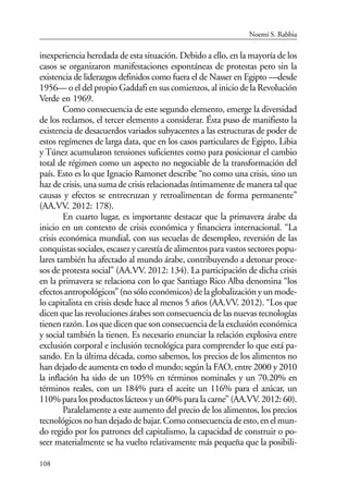 108
inexperiencia heredada de esta situación. Debido a ello, en la mayoría de los
casos se organizaron manifestaciones espontáneas de protestas pero sin la
existencia de liderazgos definidos como fuera el de Nasser en Egipto —desde
1956— o el del propio Gaddafi en sus comienzos, al inicio de la Revolución
Verde en 1969.
Como consecuencia de este segundo elemento, emerge la diversidad
de los reclamos, el tercer elemento a considerar. Ésta puso de manifiesto la
existencia de desacuerdos variados subyacentes a las estructuras de poder de
estos regímenes de larga data, que en los casos particulares de Egipto, Libia
y Túnez acumularon tensiones suficientes como para posicionar el cambio
total de régimen como un aspecto no negociable de la transformación del
país. Esto es lo que Ignacio Ramonet describe “no como una crisis, sino un
haz de crisis, una suma de crisis relacionadas íntimamente de manera tal que
causas y efectos se entrecruzan y retroalimentan de forma permanente”
(AA.VV. 2012: 178).
En cuarto lugar, es importante destacar que la primavera árabe da
inicio en un contexto de crisis económica y financiera internacional. “La
crisis económica mundial, con sus secuelas de desempleo, reversión de las
conquistas sociales, escasez y carestía de alimentos para vastos sectores popu-
lares también ha afectado al mundo árabe, contribuyendo a detonar proce-
sos de protesta social” (AA.VV. 2012: 134). La participación de dicha crisis
en la primavera se relaciona con lo que Santiago Rico Alba denomina “los
efectosantropológicos”(nosóloeconómicos)delaglobalizaciónyunmode-
lo capitalista en crisis desde hace al menos 5 años (AA.VV. 2012). “Los que
dicen que las revoluciones árabes son consecuencia de las nuevas tecnologías
tienenrazón.Losquedicenquesonconsecuenciadelaexclusióneconómica
y social también la tienen. Es necesario enunciar la relación explosiva entre
exclusión corporal e inclusión tecnológica para comprender lo que está pa-
sando. En la última década, como sabemos, los precios de los alimentos no
han dejado de aumenta en todo el mundo; según la FAO, entre 2000 y 2010
la inflación ha sido de un 105% en términos nominales y un 70.20% en
términos reales, con un 184% para el aceite un 116% para el azúcar, un
110% para los productos lácteos y un 60% para la carne” (AA.VV. 2012: 60).
Paralelamente a este aumento del precio de los alimentos, los precios
tecnológicosnohandejadodebajar.Comoconsecuenciadeesto,enelmun-
do regido por los patrones del capitalismo, la capacidad de construir o po-
seer materialmente se ha vuelto relativamente más pequeña que la posibili-
Noemí S. Rabbia
 