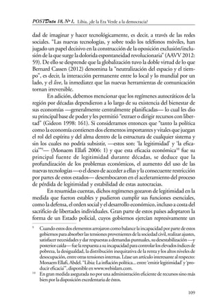 POSTData 18, Nº1,
109
dad de imaginar y hacer tecnológicamente, es decir, a través de las redes
sociales. “Las nuevas tecnologías, y sobre todo los teléfonos móviles, han
jugado un papel decisivo en la construcción de la oposición exclusión/inclu-
sióndelaquesurgeladoloridaespontaneidadrevolucionaria”(AAVV2012:
59). De ello se desprende que la globalización tuvo la doble virtud de lo que
Bernard Cassen (2012) denomina la “neutralización del espacio y el tiem-
po”, es decir, la interacción permanente entre lo local y lo mundial por un
lado, y el live, la inmediatez que las nuevas herramientas de comunicación
tornan irreversible.
En adición, debemos mencionar que los regímenes autocráticos de la
región por décadas dependieron a lo largo de su existencia del bienestar de
sus economías —generalmente centralmente planificadas— lo cual les dio
su principal base de poder y les permitió “extraer o dirigir recursos con liber-
tad” (Gideon 1998: 161). Si consideramos entonces que “tanto la política
comolaeconomíacontienendoselementosimportantesyvitalesquejuegan
el rol del espíritu y del alma dentro de la estructura de cualquier sistema y
sin los cuales no podría subsistir, —estos son: ‘la legitimidad’ y ‘la efica-
cia’”9
— (Monaem Ellafi 2006: 1) y que esta eficacia económica10
fue su
principal fuente de legitimidad durante décadas, se deduce que la
profundización de los problemas económicos, el aumento del uso de las
nuevastecnologías—oeldeseodeaccederaellasylaconsecuenterestricción
por partes de estos estados— desembocaron en el aceleramiento del proceso
de pérdida de legitimidad y estabilidad de estas autocracias.
En resumidas cuentas, dichos regímenes gozaron de legitimidad en la
medida que fueron estables y pudieron cumplir sus funciones esenciales,
comoladefensa,elordensocialyeldesarrolloeconómico,inclusoacostadel
sacrificio de libertades individuales. Gran parte de estos países adoptaron la
forma de un Estado policial, cuyos gobiernos ejercían represivamente un
9
Cuandoestosdoselementosarrojaroncomobalancelaincapacidadporpartedeestos
gobiernosparaabsorberlastensionesprovenientesdelasociedadcivil,realizarajustes,
satisfacernecesidadesydarrespuestasademandaspuntuales,sudesestabilización—y
posteriorcaída—fuelarespuestaasuincapacidadparacontrolarloselevadosíndicesde
pobreza, la desigualdad, la distribución inequitativa de la renta y los altos niveles de
desocupación,entreotrastensionesinternas.Léaseunartículointeresantealrespecto:
MonaemEllafi,Abdel.“Libia:Lainflaciónpolítica...entre‘emitirlegitimidad’y‘pro-
ducireficacia’”,disponibleenwww.webislam.com.
10
En gran medida asegurada no por una administración eficiente de recursos sino más
bienporladisposiciónexcedentariadeéstos.
Libia, ¿de la Era Verde a la democracia?
 