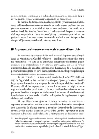 110
control político, económico y social mediante un ejercicio arbitrario del po-
der de policía, el cual terminó criminalizando las disidencias.
Lapérdidadeeficaciasesumóaldescontentogeneralizadoenmateria
socio política, dando comienzo a una ola de cimbronazos políticos que res-
pondieron no sólo a causalidades internas sino también se desencadenaron
en función de la intervención —directa o indirecta— de las potencias mun-
diales que resguardaban intereses estratégicos y económicos puntuales en los
paísesafectados,loscualesencontraronenelmundoárabeunfocoperturba-
dor paradójicamente no deseado y oportuno a la vez.
III. Argumentos e intereses en torno a la intervención en Libia
La particular situación de Libia en el marco de la primavera árabe y la
caída de Muammar al Gaddafi reflejaron —en el marco de una crisis regio-
nal más amplia— el salto de las conjeturas académicas occidentales predo-
minantes a su materialización en intereses estratégicos, incluso en formas
que trascendieron la legalidad internacional. La creencia de la necesidad de
pensar el mundo árabe en clave democrática fue uno de los principales argu-
mentos/justificativos post intervencionistas.
La intervención en Libia se realizó bajo la Resolución 1973 del Con-
sejo de Seguridad de las Naciones Unidas para “proteger civiles, hacerles
llegar ayuda humanitaria y asegurar la paz y la seguridad internacional”.
Pero más allá de los argumentos expresos, los intereses estratégicos extra-
regionales —fundamentalmente de Europa occidental— así como los im-
pactos de la crisis en sus panoramas internos fueron centrales en la toma de
interés de estos actores en la situación de los países de la primavera y espe-
cialmente el caso libio.
El caso libio fue un ejemplo de cursos de acción pertenecientes a
espectros intermésticos, es decir, donde necesidades domésticas se conjugan
con cuestiones de alcance externo y terminan determinando la conducta
externa de los estados. Mientras que Estados Unidos11
optó por un papel
secundario, buscando ceder el mando y protagonismo de las operaciones a
11
Pesealbajoperfiljugadoenlossucesos,EstadosUnidossiguiódecercalaevoluciónde
loshechos,sobretodoporsupreocupaciónenrelaciónalosintegrismosislámicos.Por
muchotiempoestasautocraciasfueronsostenidasporlospaísesoccidentalespueseran
funcionalesasusobjetivosdeseguridadregional,talsonloscasosdeBahreinyEgipto.
Noemí S. Rabbia
 
