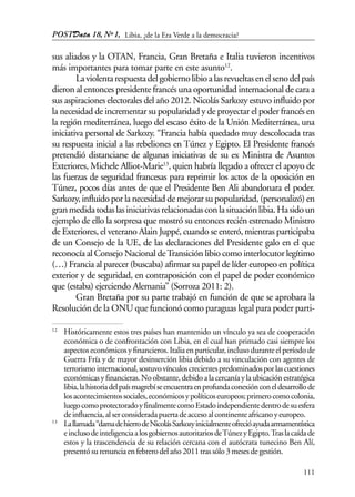 POSTData 18, Nº1,
111
sus aliados y la OTAN, Francia, Gran Bretaña e Italia tuvieron incentivos
más importantes para tomar parte en este asunto12
.
Laviolentarespuestadelgobiernolibioalasrevueltasenelsenodelpaís
dieron al entonces presidente francés una oportunidad internacional de cara a
sus aspiraciones electorales del año 2012. Nicolás Sarkozy estuvo influido por
la necesidad de incrementar su popularidad y de proyectar el poder francés en
la región mediterránea, luego del escaso éxito de la Unión Mediterránea, una
iniciativa personal de Sarkozy. “Francia había quedado muy descolocada tras
su respuesta inicial a las rebeliones en Túnez y Egipto. El Presidente francés
pretendió distanciarse de algunas iniciativas de su ex Ministra de Asuntos
Exteriores, Michele Alliot-Marie13
, quien habría llegado a ofrecer el apoyo de
las fuerzas de seguridad francesas para reprimir los actos de la oposición en
Túnez, pocos días antes de que el Presidente Ben Ali abandonara el poder.
Sarkozy,influido porla necesidad demejorarsupopularidad,(personalizó)en
granmedidatodaslasiniciativasrelacionadasconlasituaciónlibia.Hasidoun
ejemplo de ello la sorpresa que mostró su entonces recién estrenado Ministro
de Exteriores, el veterano Alain Juppé, cuando se enteró, mientras participaba
de un Consejo de la UE, de las declaraciones del Presidente galo en el que
reconocía al Consejo Nacional deTransición libio como interlocutor legítimo
(…) Francia al parecer (buscaba) afirmar su papel de líder europeo en política
exterior y de seguridad, en contraposición con el papel de poder económico
que (estaba) ejerciendo Alemania” (Sorroza 2011: 2).
Gran Bretaña por su parte trabajó en función de que se aprobara la
Resolución de la ONU que funcionó como paraguas legal para poder parti-
12
Históricamente estos tres países han mantenido un vínculo ya sea de cooperación
económica o de confrontación con Libia, en el cual han primado casi siempre los
aspectos económicos y financieros. Italia en particular, incluso durante el período de
Guerra Fría y de mayor desinserción libia debido a su vinculación con agentes de
terrorismointernacional,sostuvovínculoscrecientespredominadosporlascuestiones
económicasyfinancieras.Noobstante,debidoalacercaníaylaubicaciónestratégica
libia,lahistoriadelpaísmagrebíseencuentraenprofundaconexiónconeldesarrollode
losacontecimientossociales,económicosypolíticoseuropeos;primerocomocolonia,
luegocomoprotectoradoyfinalmentecomoEstadoindependientedentrodesuesfera
deinfluencia,alserconsideradapuertadeaccesoalcontinenteafricanoyeuropeo.
13
Lallamada“damadehierrodeNicolásSarkozyinicialmenteofrecióayudaarmamentística
einclusodeinteligenciaalosgobiernosautoritariosdeTúnezyEgipto.Traslacaídade
estos y la trascendencia de su relación cercana con el autócrata tunecino Ben Alí,
presentósurenunciaenfebrerodelaño2011trassólo3mesesdegestión.
Libia, ¿de la Era Verde a la democracia?
 