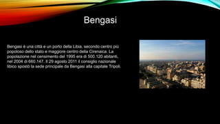 Bengasi
Bengasi è una città e un porto della Libia, secondo centro più
popoloso dello stato e maggiore centro della Cirenaica. La
popolazione nel censimento del 1995 era di 500.120 abitanti,
nel 2004 di 660.147. Il 29 agosto 2011 il consiglio nazionale
libico spostò la sede principale da Bengasi alla capitale Tripoli.
 