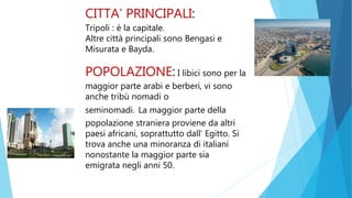 CITTA’ PRINCIPALI:
Tripoli : è la capitale.
Altre città principali sono Bengasi e
Misurata e Bayda.
POPOLAZIONE: I libici sono per la
maggior parte arabi e berberi, vi sono
anche tribù nomadi o
seminomadi. La maggior parte della
popolazione straniera proviene da altri
paesi africani, soprattutto dall’ Egitto. Si
trova anche una minoranza di italiani
nonostante la maggior parte sia
emigrata negli anni 50.
 