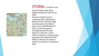 STORIA: La Libia fu una
colonia italiana nell’ Africa
Settentrionale dal 1934 fino al
1943.
Giovanni Giolitti iniziò la
conquista della Tripolitania e
della Cirenaica. All'inizio della
seconda guerra mondiale vi
erano circa 120 000 Italiani in
Libia. La seconda guerra
mondiale devastò la Libia
italiana e costrinse i coloni
italiani a lasciare in massa le loro
proprietà. Nei trattati del 1947
l'Italia ha dovuto rinunciare a
tutte le sue colonie, compresa la
Libia.
 