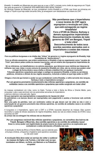 Khadafy. A rebelião em Misarrata era para opor-se a que o CNT o nomeie como chefe de segurança em Trípoli.
Seu grito de guerra foi ”O SANGUE DOS MÁRTIRES NÃO SERÁ TRAÍDA”!
As heróicas massas de Misarrata, as que combateram contra Khadafy e a OTAN, que foram as primeiras em
chegar a Trípoli e que hoje estão cercando Sirte, já ameaçaram com desobedecer as ordens do CNT.



                                                              Não permitamos que o imperialismo
                                                                  e seus lacaios do CNT agora
                                                                expropriem a revolução em Líbia,
                                                                 que está esmagando ao regime
                                                                           khadafista!
                                                               Fora a OTAN de Obama, Sarkozy e
                                                               demais açougueiros imperialistas!
                                                              Desconhecimento imediato de todo
                                                              governo do CNT em Bengasi, Trípoli
                                                                          e toda Líbia!
                                                                Desconhecimento de todos seus
                                                              acordos secretos assinados com o
                                                               imperialismo a costas das massas
                                                                          insurrectas!
Fora os políticos burgueses e os chefes das “tribos” do governo e o regime açougueiro de Khadafy, hoje
                                       travestidos de “democráticos”!
Fora os oficiais assassinos, que ontem sustentaram a Khadafy e hoje se organizaram como “cavalos de
 Tróia” para atacar pelas costas às massas insurrectas, sob as ordens dos açougueiros imperialistas da
                                                   OTAN!
 Só os milicianos, os trabalhadores e os setores populares, que deixaram seus mártires por dezenas de
milhares nas ruas, rotas e covas comuns do assassino Khadafy em Líbia, são os únicos que podem votar
          e eleger de forma direta a seus chefes e oficiais e destituir-lho em qualquer momento!
   Tribunais operários e populares para julgar e castigar ao assassino Khadafy, a todos os servidores
   públicos, ministros e oficiais de seu regime assassino, incluindo a todos os que hoje estão no CNT!

Chegou a hora de que tomem o poder os que combateram contra Khadafy, o velho servente dos ianques,
                              Sarkozy e todo o imperialismo europeu!
  Por um governo provisório revolucionário das milícias operárias e populares, os comitês de
    soldados rasos e os comitês operários e populares que estão surgindo em toda Líbia!


As massas combateram em Líbia, como no Egito, Tunísia e todo o Norte da África e Oriente Médio, para
conquistar o pão e para terminar com as autocracias serventes do imperialismo.
Lutamos e demos a vida pelo pão. Agora:
Há que expropriar aos expropriadores e saqueadores da riqueza de Líbia!
As petroleiras e os bancos devem ser expropriados sem pagamento e postos a funcionar sob controle
operário!
Nem uma gota de petróleo, nem um centímetro cúbico de gás devem sair de Líbia se não é com a
autorização de um governo provisório das milícias operárias, os comitês de soldados rasos e os comitês
operários e populares!

A burguesia e o imperialismo, agora com o CNT e a OTAN, buscarão desarmar às massas. Eles querem
reconstituir a casta de oficiais assassina do regime khadafista, desta vez sob as ordens diretas da OTAN e seus
serventes do CNT
As armas não se entregam! As milícias não se dissolvem!

  Por um congresso nacional das milícias operárias e populares, os conselhos dos bairros de
      Trípoli, Bengasi e Misarrata, dos comitês operários e os comitês de soldados rasos!
     Esse é o único poder com legitimidade da ampla maioria da classe operária e os explorados que
                          combateram e estão derrotando a Khadafy nas ruas.

A revolução no Norte da África e Oriente Médio, que se estende para
a Europa a Grécia, a Espanha e Inglaterra será operária e socialista,
                        ou não será nada!

A revolução líbia deve estar ao serviço de voltar a sublevar
  às massas do Egito e da Tunísia, e de lutar com os que
 combatem em Iêmen, na Síria, em Bahrein e na Palestina
                         ocupada!
 