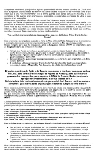 A imprensa imperialista quer justificar agora a possibilidade de uma invasão por terra da OTAN e de
suas burguesias lacaias árabes de Bahrein ou Arábia Saudita. Rasgam-se “as vestiduras” ante o que
dizem que é uma “crise humanitária”. Isso o afirma quando estão sendo esmagados Khadafy e seus
cúmplices, e não quando eram martirizadas, exploradas, encarceradas as massas de Líbia e suas
riquezas eram saqueadas.
O cinismo do imperialismo não tem limites. Jamais lhes interessou a crise humanitária.
As tropas da OTAN e o imperialismo são os que mandaram a Afeganistão e Iraque à idade média, com
genocídios e massacres, roubando o petróleo. Eles sustentam ao assassino de Assad na Síria, que se
cobra mais de 100 mortos por dia, bombardeando, com seu exército assassino, à população civil
indefesa. Eles sustentam ao estado sionista fascista contrarevolucionário de Israel, que destruiu,
demoliu e massacro Gaza e exproprio a terra da nação palestina.

    Viva a unidade internacionalista da classe operária e os povos do Norte da África, Oriente Médio e
                                                 Europa!

Líbia novamente é a avançada da revolução no Norte da África e Oriente Médio. Todas as forças do imperialismo
e as direções traidoras se concentraram para estrangular-la e expropriar-la. Não o podemos permitir!
Há que romper o cerco que lhe impuseram a Líbia as burguesias nativas, a OTAN e o imperialismo com
as direções traidoras do proletariado mundial!

       No Egito e na Tunísia as revoluções que começaram com as derrotas de Mubarak e Ben Ali devem
       triunfar definitivamente. Abaixo o governo dos “notáveis” e dos generais assassinos do exército do
       Egito! Abaixo o “governo de transição” da Tunísia, continuador do saqueio e a repressão do
       governo assassino de Ben Ali!
       Como em Líbia: Há que esmagar aos regimes assassinos, sustentados pelo imperialismo, da Síria,
       Iêmen e Bahrein!
       O combate de Líbia deve incendiar Oriente Médio! Pela derrota militar das tropas imperialistas
       invasoras do Iraque e Afeganistão! Pela destruição do estado sionista fascista de Israel!


 Brigadas operárias do Egito e da Tunísia para entrar a combater com seus irmãos
    de Líbia, para terminar de esmagar ao regime de Khadafy, para sustentar ao
   governo dos insurgentes, para expulsar à OTAN de Obama, Sarkozy e demais
                 açougueiros imperialistas, e a seus lacaios do CNT!
 Solidariedade internacional com os insurgentes de Líbia! Armas, medicamentos e
    alimentos, garantidos pelas organizações operárias européias e do mundo!
Novos focos revolucionários estouram no planeta. Como nos 70, se pôs de pé a classe operária e a juventude
chilena. Eles chamam a combater pela expropriação sem pagamento e sob controle operário do cobre
para ter trabalho, educação e saúde para todos. Esse é o caminho!
Há que expropriar sem pagamento às transnacionais, aos banqueiros e ao imperialismo! Há que
expropriar sem pagamento a todas as petroleiras imperialistas que saqueiam o Norte da África e Oriente
Médio!

A classe operária européia e dos EUA deve parar a máquina de guerra da OTAN, e impedir que seus banqueiros
e suas transnacionais se roubem os 150 bilhões de dólares em reservas contantes e sonantes, provenientes do
petróleo produzido pelos trabalhadores e a nação líbia que ontem lhes entregara Khadafy!

Viva a Grécia e a Espanha das massas exploradas indignadas!
Viva a sublevação da juventude operária de Londres!
Fora o assassino Obama, o verdadeiro representante de Wall Street que aplica o programa do Tea Party e
a contrarevolução anglo-ianque!
Fora Sarkozy, os borbons, Cameron, a coroa inglesa e Berlusconi! Morra Maastricht!
Fora Piñera! Que viva a revolução operária e socialista em Chile!

Fora os bolivarianos e o stalinismo, serventes de Khadafy, o lacaio do imperialismo por mais de 40 anos!

       Eles, enquanto se “rasgam as vestiduras” em Líbia, sustentam ao estado sionista-fascista de Israel e a
       Obama, o maior assassino contrarevolucionário do planeta, e entregam Cuba ao imperialismo, onde já
       começaram a demitir a um milhão de trabalhadores.
       Os bolivarianos e o Fórum Social Mundial posam de “antiimperialistas”, enquanto entregam o petróleo e o
       gás boliviano e venezuelano às transnacionais imperialistas, como em Líbia o fazia Khadafy e o seguirá
       fazendo o CNT.
       O governo do Partido Comunista e o CNA na África do Sul entregam-lhe todas as riquezas e minerais à
       Angloamerican, e sustentou até último momento ao sanguinário Khadafy.

Os socialimperialistas, os renegados do trotskismo e o stalinismo, desde o Fórum Social Mundial, atiram-lhe terra
aos olhos ao proletariado internacional. Dividiram-se as tarefas. Alguns sustentam ao assassino Khadafy, como
fazem com Chávez, Morales, o governo Zuma da África do Sul e demais lacaios do imperialismo.
 