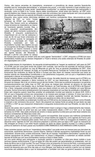Outros, não menos serventes do imperialismo, envenenam a consciência da classe operária fazendo-lhe
acreditar que há “revoluções democráticas” e “primavera dos povos”, e em todo momento e lugar propõem que a
saída não é a tomada do poder senão “assembléias constituintes” ou eleições burguesas que expropriarão a
revolução, como no Egito e na Tunísia. Alguns deles reconheceram, ainda antes que Sarkozy, ao CNT como
governo legítimo das massas insurrectas, quando este não controlava nem podia manipular nem uma só patrulha
das milícias que destruíam ao exército de Khadafy e avançavam para Misarrata.
Enquanto, seus outros sócios reformistas denigram aos heróicos combatentes líbios, denunciando-os como
“agentes da CIA”, ou como “tropas
terrestres da OTAN” que chegaram a
Trípoli. Eles ficaram como as verdadeiras
tropas terrestres do imperialismo ao interior
do movimento operário mundial. Eles, a
“nova esquerda” socialimperialista, têm
estado até último momento sustentando a
Khadafy. E enquanto sustentavam-no,
chapinhavam em um mar de cadáveres a
mais de 50 mil que foram enterrados em
covas comuns quando foi esmagada em
fevereiro a insurreição em Trípoli por
Khadafy,     sustentado     por    todo     o
imperialismo mundial. Seu objetivo era que
os insurgentes de Bengasi e Misarrata não
chegassem ao mesmo momento a tomar
Trípoli. O imperialismo mandou a Khadafy,       Trípoli: Covas comuns onde se encontraram mais de 60 mil cadáveres dos explorados
                                                assassinados pelo regime pró-imperialista de Khadaffy
seu agente fascista, até Misarrata e
Bengasi a pôr-lhe uma pistola na cabeça
às massas para que estas se rendam ante seu outro agente “democrático”, o CNT, enquanto a OTAN com seus
bombardeios impedia que as massas chegassem a Trípoli e tentava uma saída ordenada de Khadafy do poder
em negociações com o CNT.

Agora estes lacaios do imperialismo, da esquerda socialimeprialista se “rasgam as vestiduras” pelo peso do CNT
e a OTAN, que por outra parte ainda não podem nem controlar, nem terminar de submeter às heróicas milícias
revolucionárias que já ganham as ruas de Misarrata ao grito de “fora os generais khadafystas do CNT”. Eles
apóiam aos governos de “notáveis” do Egito, ao Conselho Nacional de Transição da Tunísia e são os lacaios das
burocracias dos sindicatos do Norte da África e Europa que lhes dizem às massas insurrectas que todos se
resolve votando em Assembléias Constituintes e nos parlamentos burgueses, com os que o imperialismo tenta
estrangular e desviar as revoluções que começaram.
Outras variantes destas correntes do FSM, não menos cínicas, lhe estão dizendo às massas que é a OTAN e os
generais khadafistas passados a último momento ao CNT, os que desarmaram ao exército de Khadafy e
armaram às massas. Isto é de um cinismo que já não tem limites. Como que os políticos burgueses e os generais
contrarevolucionários que estão hoje no CNT vão armar às massas para derrotar ao governo do qual eles
mesmos eram parte, o de Khadafy, isto é, da British Petroleum, da Total francesa, isto é da OTAN e de Obama?
Faz o favor, burgueses armando operários, para que depois entrem ao outro dia a trabalhar em suas fábricas
armados. Nunca vimos tanto embelezamento da burguesia imperialista em sua fase de putrefação e decadência.
Estes sem vergonha querem fazer-lhes acreditar ao proletariado mundial que estamos no século XVII, XVIII e
XIX em que a burguesia armava aos camponeses e as massas para esmagar à nobreza. O único que arma a
burguesia nesta fase imperialista e de bancarrota do sistema capitalista mundial são bandas fascistas ou
generais “democráticos” para romper-lhe a cabeça aos operários se estes não se desarmam.
Querem fazer-lhe acreditar ao proletariado mundial que a OTAN armou às massas para combater contra Khadafy
e chamam a isto “primavera dos povos”. Assim não preparam às massas frente ao perigo de que desta vez seja
a OTAN e o CNT as que massacrem diretamente à vanguarda revolucionária pior que Khadafy, se esta não se
desarma.
Quando isto passe, isto é quando o CNT e a OTAN tentem impor a sangue e fogo o desarmamento das massas,
o proletariado mundial vai achar que aos que estão massacrando desde o CNT é à “CIA” ou a “as tropas
terrestres da OTAN”. Eles estão enchendo de veneno à classe operária mundial para que esta deixe isolados aos
heróicos combatentes de Misarrata e toda Líbia.
Atuam assim, igual ou pior que o stalinismo na guerra civil espanhola. Este acusava aos melhores combatentes
do POUM e do CNT anarquista, que combatiam no campo batalha de Catalunha, como agentes de Franco para
que sua V Coluna os massacre pelas costas. Esta vez é a esquerda do FSM e os renegados do trotskismo, que
atacando como “agentes da CIA” aos milicianos preparam o caminho para que seja o CNT quem os massacre se
não entregam as armas e que estes fiquem isolados do apoio da classe operária mundial. É a velha e pérfida
política do stalinismo de fazer passar aos ALIADOS COMO INIMIGOS E AOS INIMIGOS COMO ALIADOS.

Estas correntes opinam que há um “imperialismo democrático” que pode armar às massas para que derrubem às
autocracias, expandindo democracia, quando Obama, Sarkozy e demais açougueiros imperialistas foram os que
sustentaram, durante anos, a estas autocracias. Falam de um suposto “imperialismo democrático” quando são os
maiores açougueiros do planeta, que massacraram no Iraque e Afeganistão, e sustentam ao estado sionista-
fascista de Israel que com seus bombardeios mandou a Gaza à idade média.
Há uma santa aliança para estrangular a revolução operária e socialista na Líbia para deixar isolada a suas
heróicas massas revolucionárias. É que as lições de Líbia não podem ser generalizadas ao proletariado, nem no
Norte da África nem a nível mundial. Por que? Porque como se propunha na Comuna de Paris, a primeira grande
revolução operária de 1871, “o que tem as armas tem o pão”. A burguesia se aterroriza, e por isso manda a seus
lacaios de esquerda para que Síria não seja um novo Bengasi, que destrua ao exército e ganhe com as massas
insurrectas aos soldados rasos e que os acompanhem a combater com eles ao governo assassino do Assad,
 