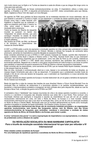 nem muito menos que no Egito e na Tunísia se desarme à casta de oficiais e que se chegue tão longe como na
Líbia para lutar pelo pão.
Por isso tanta concentração de forças contrarevolucionárias na Líbia. O imperialismo utilizou a todos seus
agentes, a Khadafy e ao CNT, à esquerda pró-bolivariana e pró-CNT, todos concentrados para que Atenas,
Madri, Inglaterra e Nova York não sejam um novo Bengasi.

Os agentes do FSM, seus partidos da Nova esquerda, de ex trotskistas devindos em novos stalinistas, são os
que isolaram e cercaram a Tunísia e o Egito; os que separaram o combate da classe operária grega do resto da
Europa como hoje o estão fazendo com
Inglaterra e Espanha que se sublevam; e
agora se preparam para fazer o mesmo na
Líbia, como ontem o fizeram com a
revolução latino americana.
Todos os lacaios de Obama da esquerda
mundial se puseram no bando dos
“indignados” do estado sionista, que para
conseguir moradias no estado de Israel
declaram que há que expropriar mais terras
à nação palestina.
São lacaios da OTAN, da ONU, da Mossad
e do sionismo, os masacradores das
massas de Oriente Médio!

O CNT e a OTAN estão a ponto de expropriar a revolução operária na Líbia, porque eles submeteram à classe
operária latino americana aos bolivarianos de Chávez, Morales e demais lixo burguês do continente latino
americano, serventes do imperialismo e durante décadas ao assassino Khadafy.
Estas correntes estranham-se que a OTAN e o CNT possam manipular às massas, quando eles chamaram a
apoiar a Obama contra Bush e depois a Obama contra o Tea Party. Quando foram eles os que chamaram
“vândalos” aos operários imigrantes que se sublevavam, como nas cités de Paris ou em Londres, tratando-os
inclusive pior que a OTAN e o CNT desde seus luxuosos escritórios dos sindicatos das aristocracias e
burocracias operárias. Negaram-se a chamar a uma greve revolucionária em toda Europa e a se tomar os portos
para paralisar a maquinaria de guerra assassina da OTAN de Obama e demais açougueiros imperialistas.
Estas correntes são as responsáveis, como serventes da OTAN, que as massas líbias fiquem isoladas, cercadas
e não possam fazer-se do poder.
Mas na Líbia, revolução e contrarevolução vêem-se a cara. Apesar e na contramão de todas as direções, as
massas brigam firmemente pelo pão e não se desarmam. É necessário que o proletariado mundial mude de
direção e tire de em cima aos lacaios da burguesia, que o submetem ao imperialismo e a seus serventes das
burguesias nativas.
Uma ação decidida da classe operária da Europa e mundial destruiriam de um só golpe a tentativa de expropriar-
lhe às massas sua revolução.

Basta de jogar-lhe a culpa às massas das traições de suas direções! Abaixo o Fórum Social Mundial! Fora da
revolução líbia os traidores da aristocracia e a burocracia operária e os partidos socialimperialistas, que
liquidaram o internacionalismo proletário e renegaram de todo combate ativo para disputar-lhe, desde as ruas da
Europa e Nova York, a direção da guerra civil à OTAN e ao CNT!

A verdadeira crise e “debilidade” das massas insurrectas de Líbia e da classe operária mundial é a covardia, o
cinismo e o servilismo à burguesia das direções traidoras que estas têm a sua frente. Para conduzir uma
insurreição vitoriosa que exproprie à burguesia e expulse ao imperialismo há que pôr em pé um partido
revolucionário internacional em Líbia, em todo o Norte da África, na Europa e a nível mundial. Partido
revolucionário internacional que veja e que atue na revolução líbia, como um elo de uma só revolução socialista
no Norte da África e Oriente Médio. Revolução esta que só triunfará definitivamente se triunfa como revolução
operária e socialista no coração da besta imperialista, nos Estados Unidos, Europa e Japão.
Por uma conferência internacional das forças sãs do movimento trotskista principista e as organizações
operárias revolucionárias, sem lacaios das burguesias nativas, nem de Obama, nem das forças
contrarevolucionárias da burguesia, para centralizar, coordenar e sincronizar o combate da classe
operária do Norte da África, do Oriente Médio e da Europa, para tomar o poder.

A única “primavera dos povos” é e será a expropriação do imperialismo e os expropriadores, é a ditadura
do proletariado contra a ditadura do capital.

        OU REVOLUÇÃO SOCIALISTA OU MAIS BARBARIE CAPITALISTA!
 Para o triunfo da revolução socialista internacional há que lutar por refundar a IV
                                   Internacional!
Pelos estados unidos socialistas da Europa!
Por uma federação de repúblicas operárias e socialistas do Norte da África e Oriente Médio!

                                                                                                   SCI da FLTI

                                                                                         31 de Agosto de 2011
 