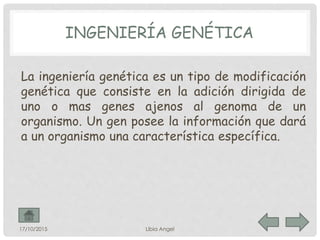 INGENIERÍA GENÉTICA
La ingeniería genética es un tipo de modificación
genética que consiste en la adición dirigida de
uno o mas genes ajenos al genoma de un
organismo. Un gen posee la información que dará
a un organismo una característica específica.
17/10/2015 Libia Angel
 