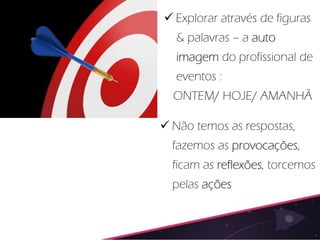  Explorar através de figuras
   & palavras – a auto
   imagem do profissional de
   eventos :
  ONTEM/ HOJE/ AMANHÃ

 Não temos as respostas,
  fazemos as provocações,
  ficam as reflexões, torcemos
  pelas ações
 