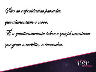São as experiências passadas
que alimentam o novo.
É o questionamento sobre o que já aconteceu
que gera o inédito, o inovador.
 