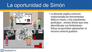 La oportunidad de Simón
• La docente explica como ha
evolucionado las herramientas
Web en clases, y los estudiantes
participan , menos Simón que esta
aburrido por sus limitaciones
fisicas no permiten aprovechar el
recurso como le gustaria
 