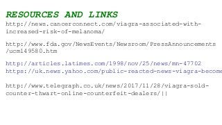 RESOURCES AND LINKS
http://news.cancerconnect.com/viagra-associated-with-
increased-risk-of-melanoma/
http://www.fda.gov/NewsEvents/Newsroom/PressAnnouncements
/ucm149580.htm
http://articles.latimes.com/1998/nov/25/news/mn-47702
https://uk.news.yahoo.com/public-reacted-news-viagra-become
http://www.telegraph.co.uk/news/2017/11/28/viagra-sold-
counter-thwart-online-counterfeit-dealers/||
 
