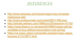 REFERENCES
● http://www.cbsnews.com/news/viagra-may-increase-
melanoma-risk/
● http://jcem.endojournals.org/content/92/1/196.long
● http://articles.latimes.com/1998/nov/25/news/mn-47702
● https://www.thesun.co.uk/news/5019854/viagra-will-be-
available-to-buy-without-prescription-next-spring/
● https://uk.news.yahoo.com/public-reacted-news-viagra-
become-211312677.html
 