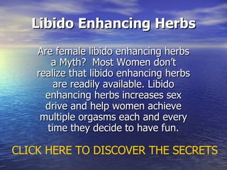 Libido Enhancing Herbs Are female libido enhancing herbs a Myth?  Most Women don’t realize that libido enhancing herbs are readily available. Libido enhancing herbs increases sex drive and help women achieve multiple orgasms each and every time they decide to have fun. CLICK HERE TO DISCOVER THE SECRETS 