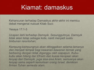 Kiamat: damaskus
Kehancuran terhadap Damaskus akhir-akhir ini memicu
debat mengenai nubuat Kitab Suci:
Yesaya 17:1-3
Ucapan ilahi terhadap Damsyik. Sesungguhnya, Damsyik
tidak akan tetap sebagai kota, nanti menjadi suatu
timbunan reruntuhan;
Kampung-kampungnya akan ditinggalkan selama-lamanya
dan menjadi tempat bagi kawanan-kawanan ternak yang
berbaring dengan tidak diganggu oleh siapapun. Kubu-
kubu akan hilang dari Efraim dan kuasa kerajaan akan
lenyap dari Damsyik, juga sisa-sisa Aram, semuanya akan
lenyap sama seperti kemuliaan orang Israel, demikian
firman Tuhan semesta alam.
 