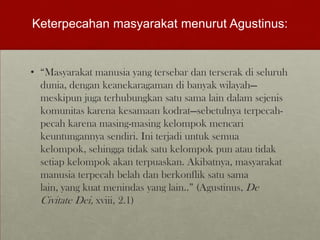 Keterpecahan masyarakat menurut Agustinus:
• “Masyarakat manusia yang tersebar dan terserak di seluruh
dunia, dengan keanekaragaman di banyak wilayah—
meskipun juga terhubungkan satu sama lain dalam sejenis
komunitas karena kesamaan kodrat—sebetulnya terpecah-
pecah karena masing-masing kelompok mencari
keuntungannya sendiri. Ini terjadi untuk semua
kelompok, sehingga tidak satu kelompok pun atau tidak
setiap kelompok akan terpuaskan. Akibatnya, masyarakat
manusia terpecah belah dan berkonflik satu sama
lain, yang kuat menindas yang lain..” (Agustinus, De
Civitate Dei, xviii, 2.1)
 