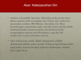 Akar: Keterpecahan Diri
• Analisis sosio-politik Agustinus didasarkan pada premis dasar
bahwa manusia telah terasingkan dari Tuhan, diri sendiri dan
masyarakat sosialnya (RA Markus, Saeculum, xiv). Dosa
kesombongan yang berakar pada cinta diri (amor sui) dan libido
dominandi (nafsu untuk menindas dan berkuasa) telah
mengasingkan manusia dari Penciptanya, juga dari diri
sendiri, dan sesama serta alam semesta.
• Akar kekacauan sosial: libido dominandi. Libido
dominandi adalah usaha meniru Tuhan tetapi dengan jalan
yang keliru, karena berakar pada kesombongan, sumber
dari segala dosa.
 