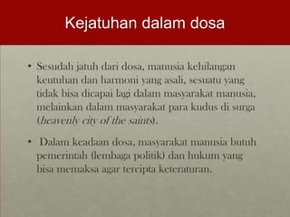 Kejatuhan dalam dosa
• Sesudah jatuh dari dosa, manusia kehilangan
keutuhan dan harmoni yang asali, sesuatu yang
tidak bisa dicapai lagi dalam masyarakat manusia,
melainkan dalam masyarakat para kudus di surga
(heavenly city of the saints).
• Dalam keadaan dosa, masyarakat manusia butuh
pemerintah (lembaga politik) dan hukum yang
bisa memaksa agar tercipta keteraturan.
 