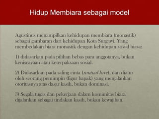 Hidup Membiara sebagai model
Agustinus menampilkan kehidupan membiara (monastik)
sebagai gambaran dari kehidupan Kota Surgawi. Yang
membedakan biara monastik dengan kehidupan sosial biasa:
1) didasarkan pada pilihan bebas para anggotanya, bukan
keniscayaan atau keterpaksaan sosial.
2) Didasarkan pada saling cinta (mutual love), dan diatur
oleh seorang pemimpin (figur bapak) yang menjalankan
otoritasnya atas dasar kasih, bukan dominasi.
3) Segala tugas dan pekerjaan dalam komunitas biara
dijalankan sebagai tindakan kasih, bukan kewajiban.
 