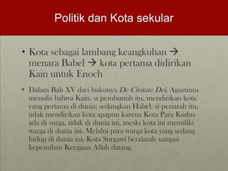 Politik dan Kota sekular
• Kota sebagai lambang keangkuhan 
menara Babel  kota pertama didirikan
Kain untuk Enoch
• Dalam Bab XV dari bukunya De Civitate Dei, Agustinus
menulis bahwa Kain, si pembunuh itu, mendirikan kota
yang pertama di dunia; sedangkan Habel, si peziarah itu,
tidak mendirikan kota apapun karena Kota Para Kudus
ada di surga, tidak di dunia ini, meski kota ini memiliki
warga di dunia ini. Melalui para warga kota yang sedang
hidup di dunia ini, Kota Surgawi berziarah sampai
kepenuhan Kerajaan Allah datang.
 