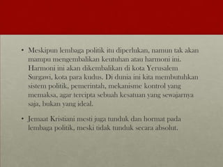 • Meskipun lembaga politik itu diperlukan, namun tak akan
mampu mengembalikan keutuhan atau harmoni ini.
Harmoni ini akan dikembalikan di kota Yerusalem
Surgawi, kota para kudus. Di dunia ini kita membutuhkan
sistem politik, pemerintah, mekanisme kontrol yang
memaksa, agar tercipta sebuah kesatuan yang sewajarnya
saja, bukan yang ideal.
• Jemaat Kristiani mesti juga tunduk dan hormat pada
lembaga politik, meski tidak tunduk secara absolut.
 