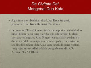 De Civitate Dei:
Mengenai Dua Kota
• Agustinus membedakan dua kota: Kota Surgawi,
Jerusalem, dan Kota Duniawi, Babilonia.
• Ia menulis: “Kota Duniawi telah menciptakan ilah-ilah dan
tuhan-tuhan palsu yang mereka sembah dengan korban-
korban; sedangkan, Kota Surgawi yang adalah peziarah di
dunia ini tidak menciptakan ilah-ilah palsu, melainkan ia
sendiri diciptakan oleh Allah yang sejati, di mana korban
yang sejati untuk Allah adalah pengorbanan diri (De
Civitate Dei XVIII.54)
 
