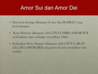 Amor Sui dan Amor Dei
• Dua kota ini juga dibangun di atas dua HASRAT yang
bertentangan:
• Kota Duniawi dibangun oleh CINTA DIRI (AMOR SUI)
sedemikian rupa sehingga menafikan Allah.
• Sedangkan Kota Surgawi dibangun oleh CINTA AKAN
ALLAH (AMOR DEI) yang justru berarti menafikan diri
sendiri.
 