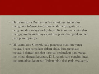 • Di dalam Kota Duniawi, nafsu untuk menindas dan
menguasai (libido dominandi) telah menjangkiti para
penguasa dan wilayah-wilayahnya. Kota ini mencintai dan
mengagumi kekuatannya sendiri seperti ditampakkan oleh
para pemimpinnya.
• Di dalam kota Surgawi, baik penguasa maupun warga
melayani satu sama lain dalam cinta. Para penguasa
melayani dengan nasehat-nasehat, sedangkan para warga
mencintai dengan ketaatan. Di kota ini, para penghuninya
mengandalkan kekuatan Tuhan lebih dari pada segalanya.
 