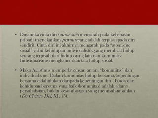 • Dinamika cinta diri (amor sui): mengarah pada kebebasan
pribadi (menekankan privatus yang adalah terpusat pada diri
sendiri). Cinta diri ini akhirnya mengarah pada “atomisme
sosial” yakni kehidupan individualistik yang membuat hidup
seorang terpisah dari hidup orang lain dan komunitas.
Individualisme menghancurkan tata hidup sosial.
• Maka Agustinus memperlawankan antara “komunitas” dan
individualisme. Dalam komunitas hidup bersama, kepentingan
bersama didahulukan daripada kepentingan diri. Tanda dari
kehidupan bersama yang baik (komunitas) adalah adanya
persahabatan, bukan kesombongan yang memisah-misahkan
(De Civitate Dei, XI, 15).
 