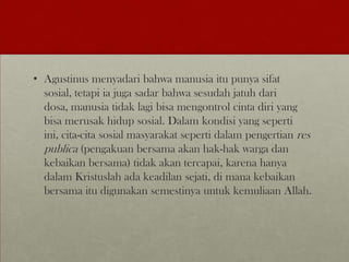• Agustinus menyadari bahwa manusia itu punya sifat
sosial, tetapi ia juga sadar bahwa sesudah jatuh dari
dosa, manusia tidak lagi bisa mengontrol cinta diri yang
bisa merusak hidup sosial. Dalam kondisi yang seperti
ini, cita-cita sosial masyarakat seperti dalam pengertian res
publica (pengakuan bersama akan hak-hak warga dan
kebaikan bersama) tidak akan tercapai, karena hanya
dalam Kristuslah ada keadilan sejati, di mana kebaikan
bersama itu digunakan semestinya untuk kemuliaan Allah.
 