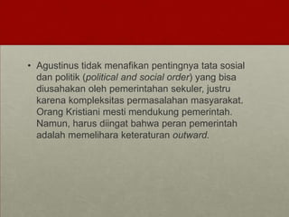 • Agustinus tidak menafikan pentingnya tata sosial
dan politik (political and social order) yang bisa
diusahakan oleh pemerintahan sekuler, justru
karena kompleksitas permasalahan masyarakat.
Orang Kristiani mesti mendukung pemerintah.
Namun, harus diingat bahwa peran pemerintah
adalah memelihara keteraturan outward.
 