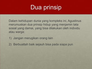 Dua prinsip
Dalam kehidupan dunia yang kompleks ini, Agustinus
merumuskan dua prinsip hidup yang menjamin tata
sosial yang damai, yang bisa dilakukan oleh individu
atau warga:
1) Jangan merugikan orang lain
2) Berbuatlah baik sejauh bisa pada siapa pun
 
