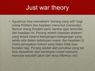 Just war theory
• Agustinus bisa memahami “perang yang adil” bagi
orang Kristiani jika keadaan menuntut (necessity).
Namun orang Kristiani perlu berdoa agar terhindar
dari keadaan ini. Perang adalah keadaan ekstrem
yang terjadi karena ketegangan-ketegangan yang
selalu ada dalam kehidupan sosial, dan keadaan di
mana penegakan hukum yang biasa tidak bisa
berjalan lagi. Perang adalah alat pemaksa yang tak
bisa dipisahkan dari kehidupan sosial manusia-
manusia sesudah jatuh dari dosa (Markus, xiii)
 
