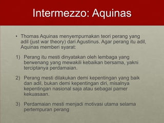 Intermezzo: Aquinas
• Thomas Aquinas menyempurnakan teori perang yang
adil (just war theory) dari Agustinus. Agar perang itu adil,
Aquinas memberi syarat:
1) Perang itu mesti dinyatakan oleh lembaga yang
berwenang yang mewakili kebaikan bersama, yakni
terciptanya perdamaian.
2) Perang mesti dilakukan demi kepentingan yang baik
dan adil, bukan demi kepentingan diri, misalnya
kepentingan nasional saja atau sebagai pamer
kekuasaan.
3) Perdamaian mesti menjadi motivasi utama selama
pertempuran perang
 