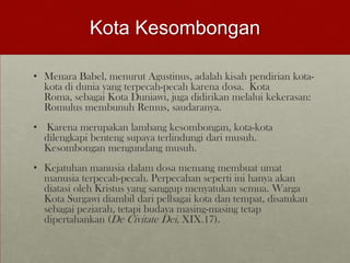 Kota Kesombongan
• Menara Babel, menurut Agustinus, adalah kisah pendirian kota-
kota di dunia yang terpecah-pecah karena dosa. Kota
Roma, sebagai Kota Duniawi, juga didirikan melalui kekerasan:
Romulus membunuh Remus, saudaranya.
• Karena merupakan lambang kesombongan, kota-kota
dilengkapi benteng supaya terlindungi dari musuh.
Kesombongan mengundang musuh.
• Kejatuhan manusia dalam dosa memang membuat umat
manusia terpecah-pecah. Perpecahan seperti ini hanya akan
diatasi oleh Kristus yang sanggup menyatukan semua. Warga
Kota Surgawi diambil dari pelbagai kota dan tempat, disatukan
sebagai peziarah, tetapi budaya masing-masing tetap
dipertahankan (De Civitate Dei, XIX.17).
 