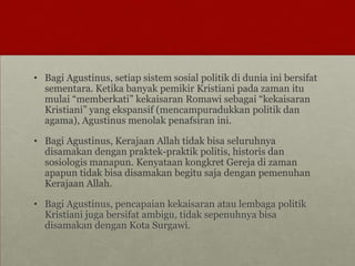 • Bagi Agustinus, setiap sistem sosial politik di dunia ini bersifat
sementara. Ketika banyak pemikir Kristiani pada zaman itu
mulai “memberkati” kekaisaran Romawi sebagai “kekaisaran
Kristiani” yang ekspansif (mencampuradukkan politik dan
agama), Agustinus menolak penafsiran ini.
• Bagi Agustinus, Kerajaan Allah tidak bisa seluruhnya
disamakan dengan praktek-praktik politis, historis dan
sosiologis manapun. Kenyataan kongkret Gereja di zaman
apapun tidak bisa disamakan begitu saja dengan pemenuhan
Kerajaan Allah.
• Bagi Agustinus, pencapaian kekaisaran atau lembaga politik
Kristiani juga bersifat ambigu, tidak sepenuhnya bisa
disamakan dengan Kota Surgawi.
 