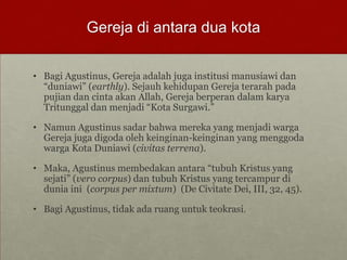 Gereja di antara dua kota
• Bagi Agustinus, Gereja adalah juga institusi manusiawi dan
“duniawi” (earthly). Sejauh kehidupan Gereja terarah pada
pujian dan cinta akan Allah, Gereja berperan dalam karya
Tritunggal dan menjadi “Kota Surgawi.”
• Namun Agustinus sadar bahwa mereka yang menjadi warga
Gereja juga digoda oleh keinginan-keinginan yang menggoda
warga Kota Duniawi (civitas terrena).
• Maka, Agustinus membedakan antara “tubuh Kristus yang
sejati” (vero corpus) dan tubuh Kristus yang tercampur di
dunia ini (corpus per mixtum) (De Civitate Dei, III, 32, 45).
• Bagi Agustinus, tidak ada ruang untuk teokrasi.
 