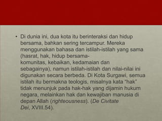 • Di dunia ini, dua kota itu berinteraksi dan hidup
bersama, bahkan sering tercampur. Mereka
menggunakan bahasa dan istilah-istilah yang sama
(hasrat, hak, hidup bersama-
komunitas, kebaikan, kedamaian dan
sebagainya), namun istilah-istilah dan nilai-nilai ini
digunakan secara berbeda. Di Kota Surgawi, semua
istilah itu bermakna teologis, misalnya kata “hak”
tidak menunjuk pada hak-hak yang dijamin hukum
negara, melainkan hak dan kewajiban manusia di
depan Allah (righteousness). (De Civitate
Dei, XVIII.54).
 