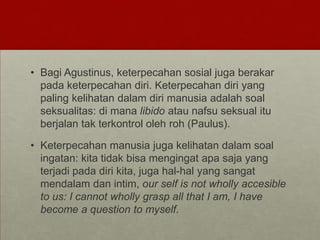 • Bagi Agustinus, keterpecahan sosial juga berakar
pada keterpecahan diri. Keterpecahan diri yang
paling kelihatan dalam diri manusia adalah soal
seksualitas: di mana libido atau nafsu seksual itu
berjalan tak terkontrol oleh roh (Paulus).
• Keterpecahan manusia juga kelihatan dalam soal
ingatan: kita tidak bisa mengingat apa saja yang
terjadi pada diri kita, juga hal-hal yang sangat
mendalam dan intim, our self is not wholly accesible
to us: I cannot wholly grasp all that I am, I have
become a question to myself.
 