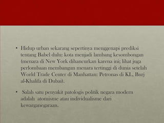 • Hidup urban sekarang sepertinya menggenapi prediksi
tentang Babel dulu: kota menjadi lambang kesombongan
(menara di New York dihancurkan karena ini; lihat juga
perlombaan membangun menara tertinggi di dunia setelah
World Trade Center di Manhattan: Petronas di KL, Burj
al-Khalifa di Dubai).
• Salah satu penyakit patologis politik negara modern
adalah atomisme atau individualisme dari
kewarganegaraan.
 